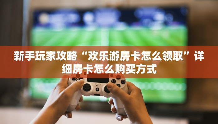 新手玩家攻略“欢乐游房卡怎么领取”详细房卡怎么购买方式