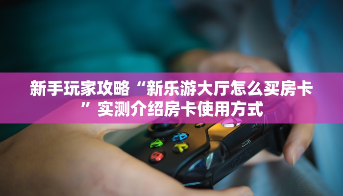 新手玩家攻略“新乐游大厅怎么买房卡”实测介绍房卡使用方式