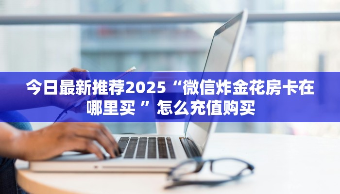 今日最新推荐2025“微信炸金花房卡在哪里买 ”怎么充值购买
