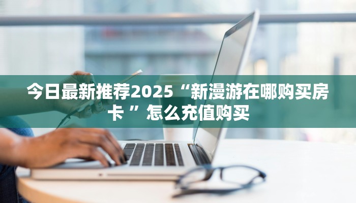 今日最新推荐2025“新漫游在哪购买房卡 ”怎么充值购买