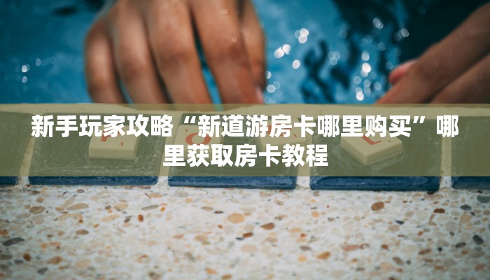 新手玩家攻略“新道游房卡哪里购买”哪里获取房卡教程