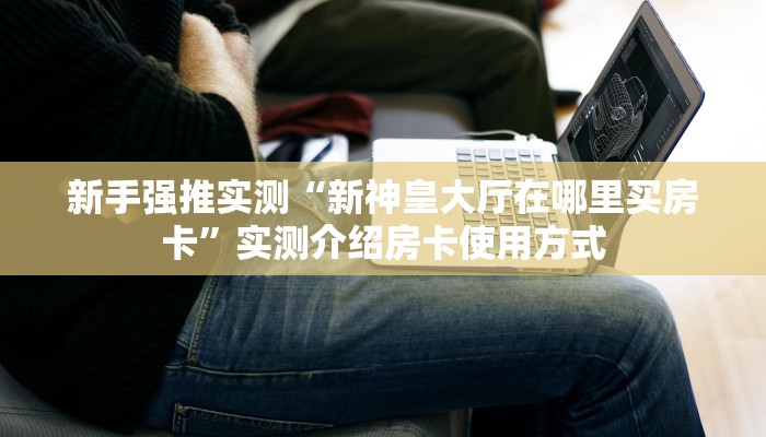 新手强推实测“新神皇大厅在哪里买房卡”实测介绍房卡使用方式