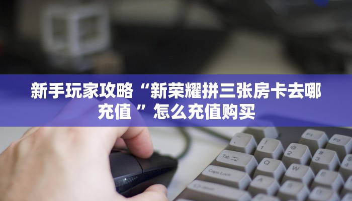 新手玩家攻略“新荣耀拼三张房卡去哪充值 ”怎么充值购买
