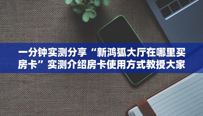 一分钟实测分享“新鸿狐大厅在哪里买房卡”实测介绍房卡使用方式教授大家经验