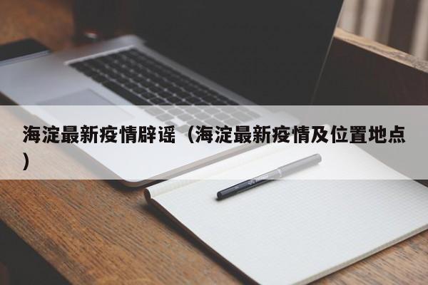 海淀最新疫情辟谣（海淀最新疫情及位置地点）