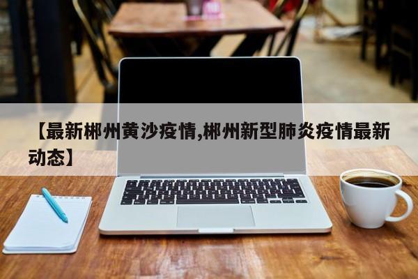 【最新郴州黄沙疫情,郴州新型肺炎疫情最新动态】